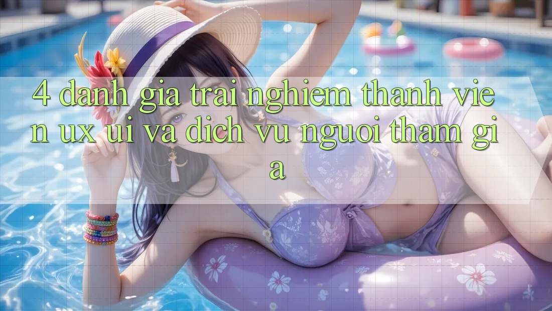 4. Đánh Giá Trải Nghiệm Thành viên (UX/UI) Và Dịch Vụ Người tham gia