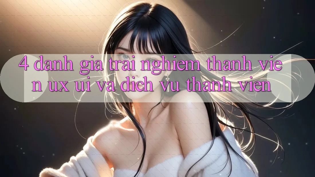 4. Đánh Giá Trải nghiệm Thành viên (UX/UI) Và Dịch Vụ Thành viên