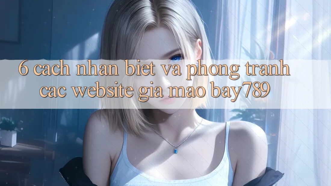 6. Cách Nhận Biết Và Phòng Tránh Các Website Giả Mạo bay789