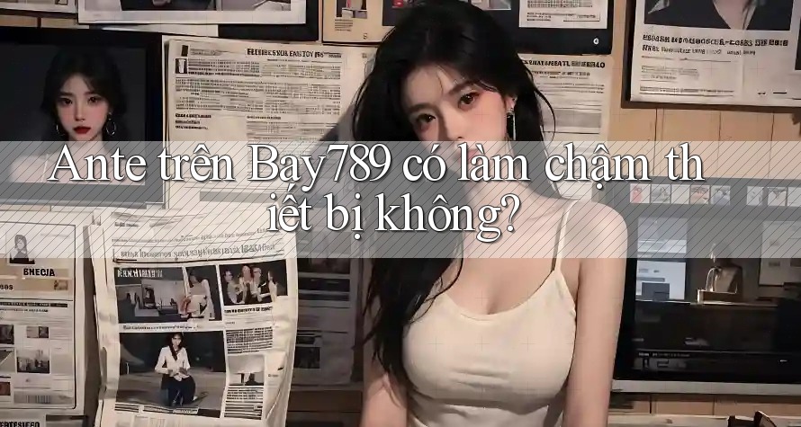 Ante trên Bay789 có làm chậm thiết bị không?