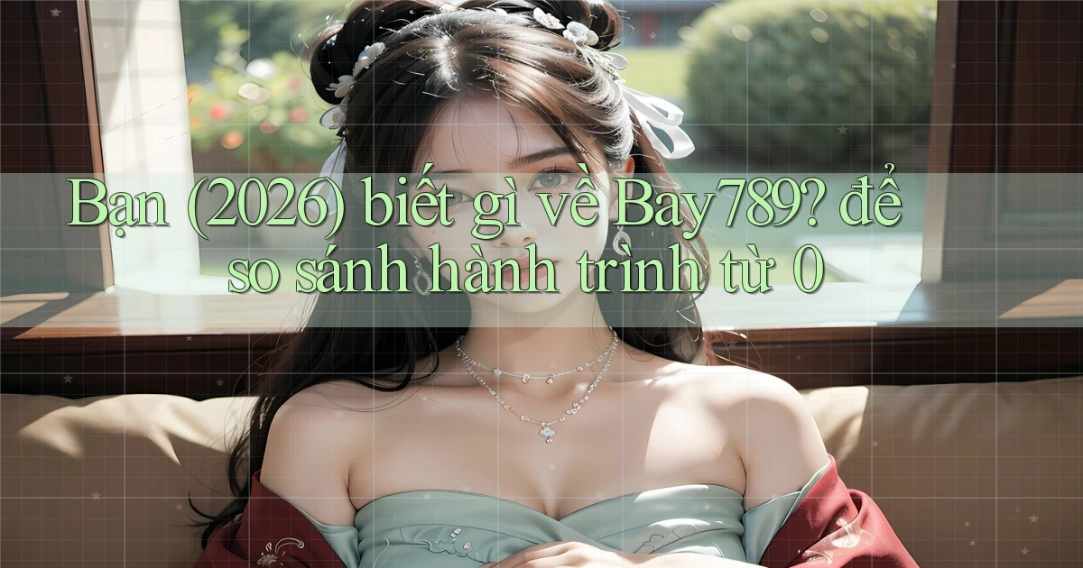 Bạn (2026) biết gì về Bay789 để so sánh hành trình từ 0
