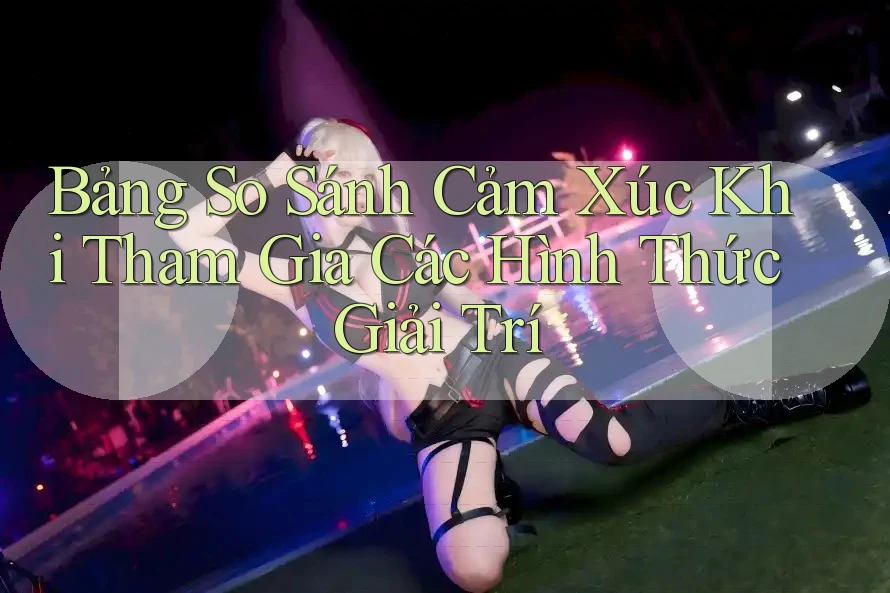 Bảng So Sánh Cảm Xúc Khi Tham Gia Các Hình Thức Giải Trí