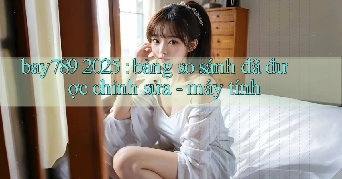 bay789 2025 bảng so sánh đã được chỉnh sửa   máy tính