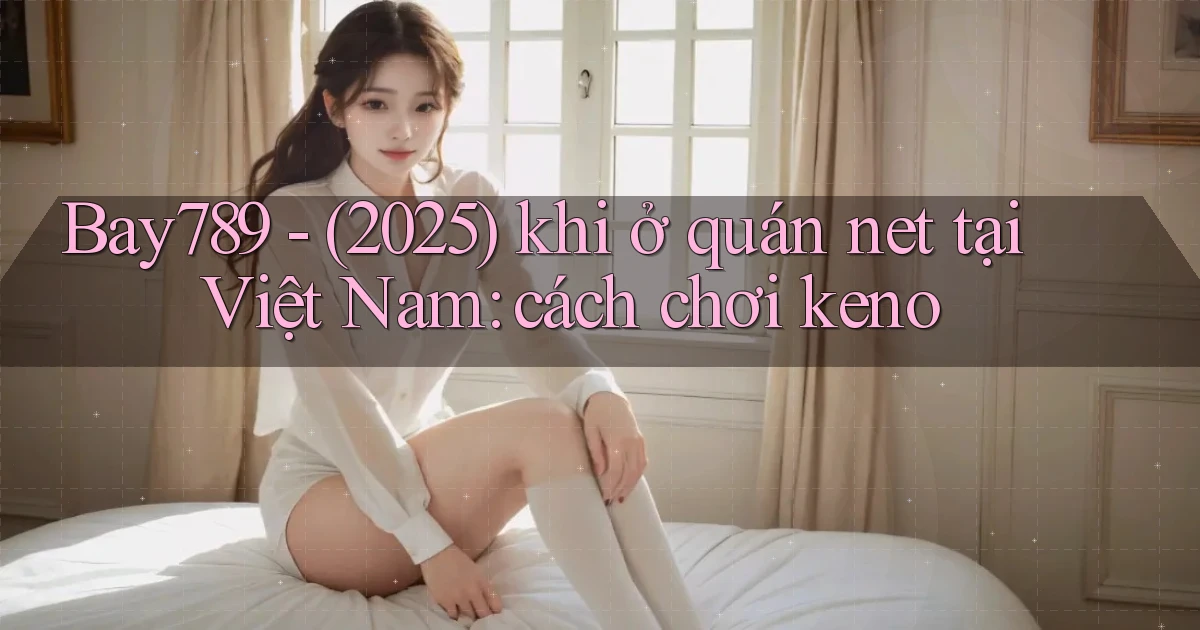 Bay789   (2025) khi ở quán net tại Việt Nam cách chơi keno
