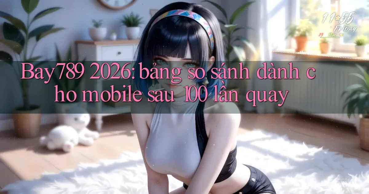 Bay789 2026 bảng so sánh dành cho mobile sau 100 lần quay