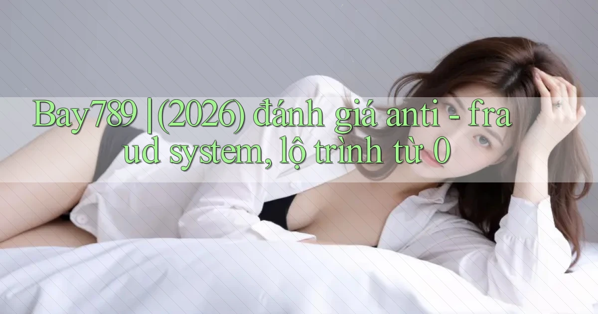 Bay789 (2026) đánh giá anti   fraud system, lộ trình từ 0