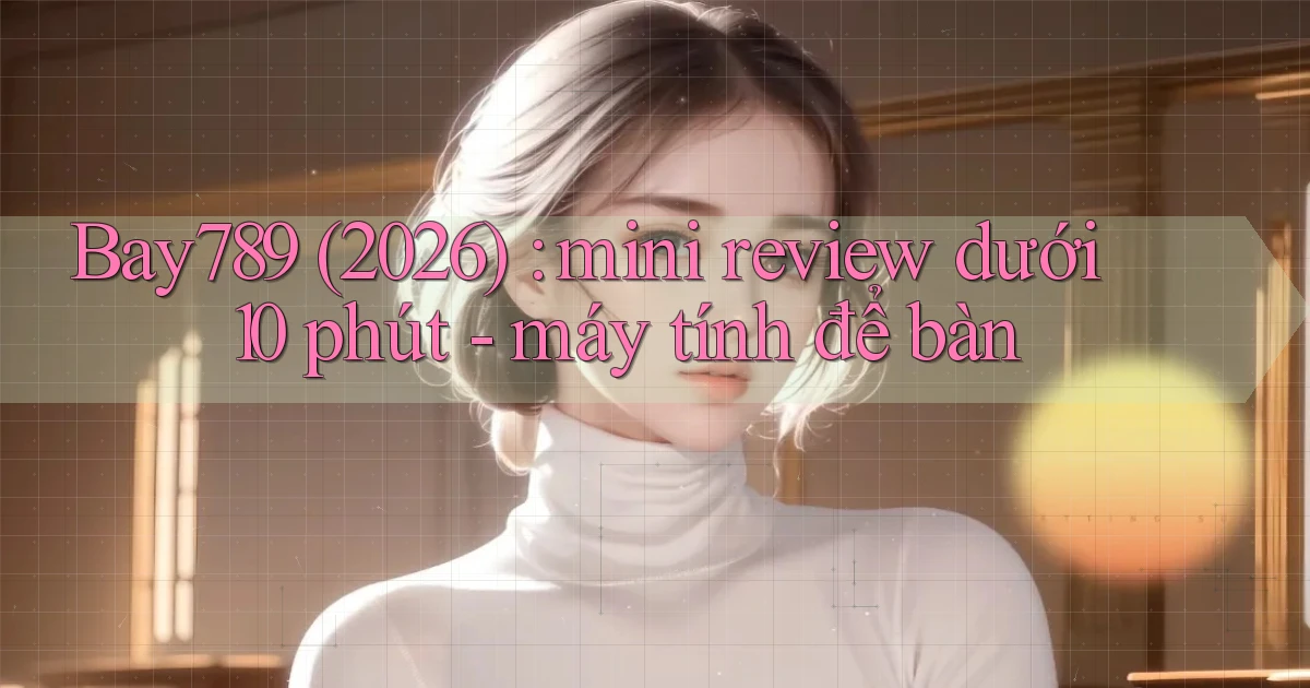 Bay789 (2026) mini review dưới 10 phút   máy tính để bàn