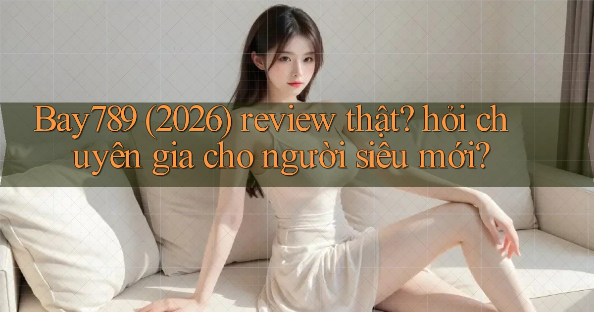 Bay789 (2026) review thật hỏi chuyên gia cho người siêu mới