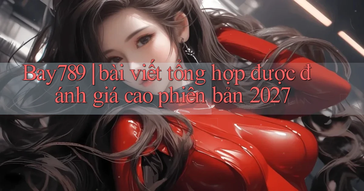 Bay789 bài viết tổng hợp được đánh giá cao phiên bản 2027
