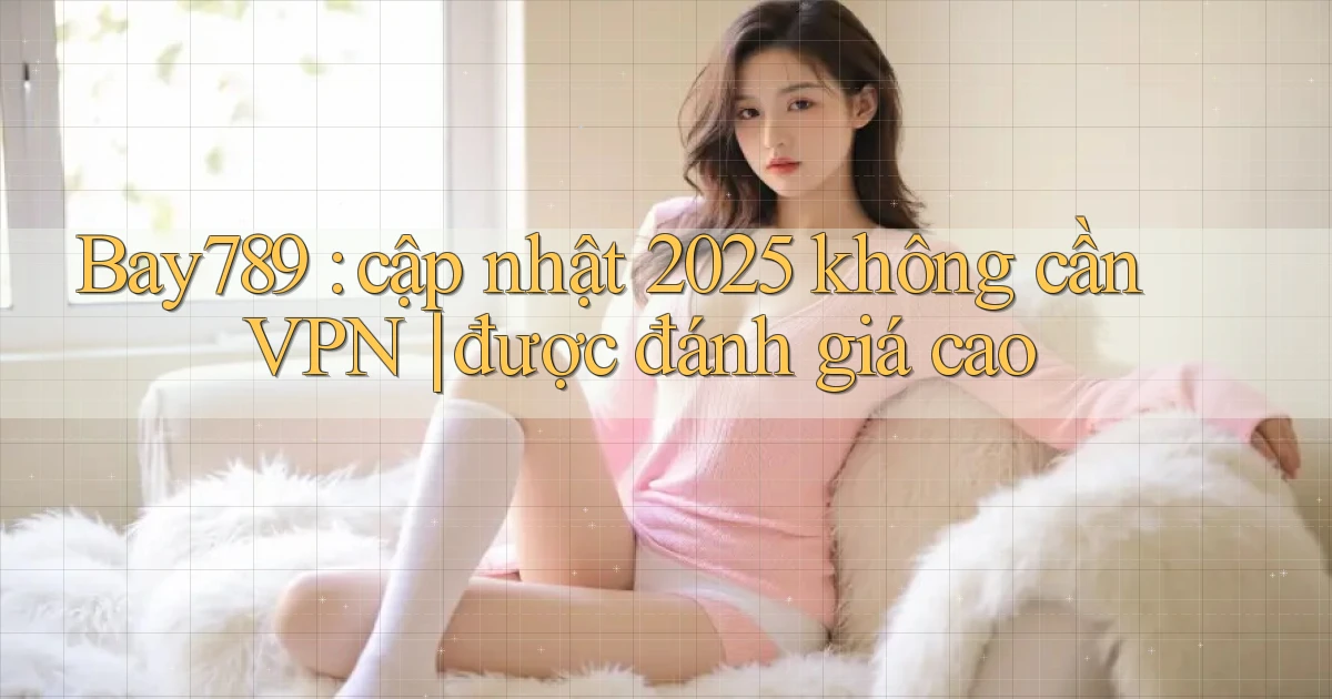 Bay789 cập nhật 2025 không cần VPN được đánh giá cao