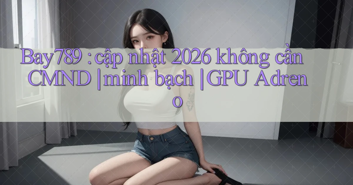 Bay789 cập nhật 2026 không cần CMND minh bạch GPU Adreno