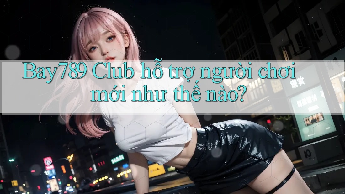 Bay789 Club hỗ trợ người chơi mới như thế nào?