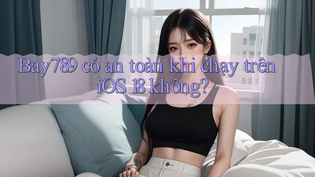 Bay789 có an toàn khi chạy trên iOS 18 không?