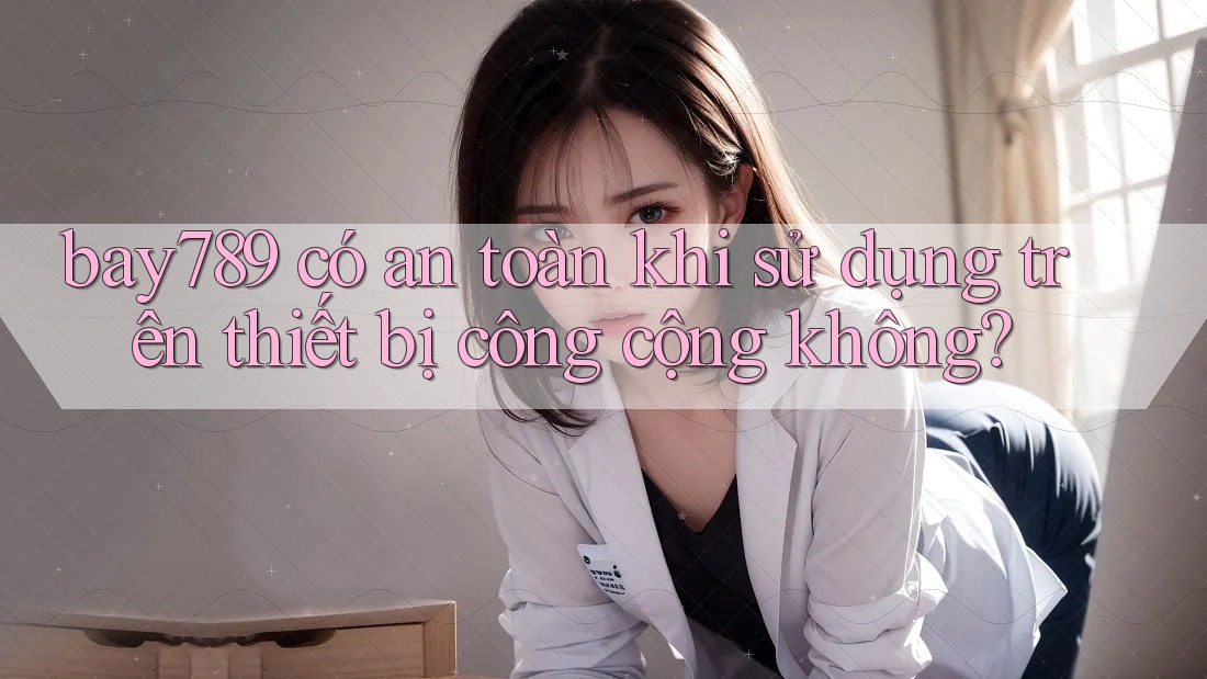 bay789 có an toàn khi sử dụng trên thiết bị công cộng không?
