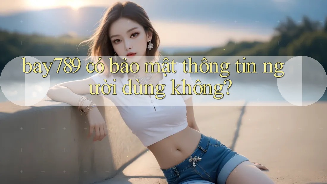 bay789 có bảo mật thông tin người dùng không?