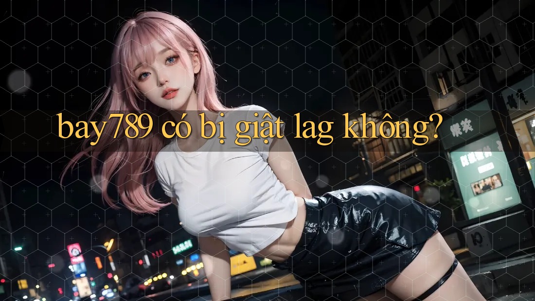bay789 có bị giật lag không?