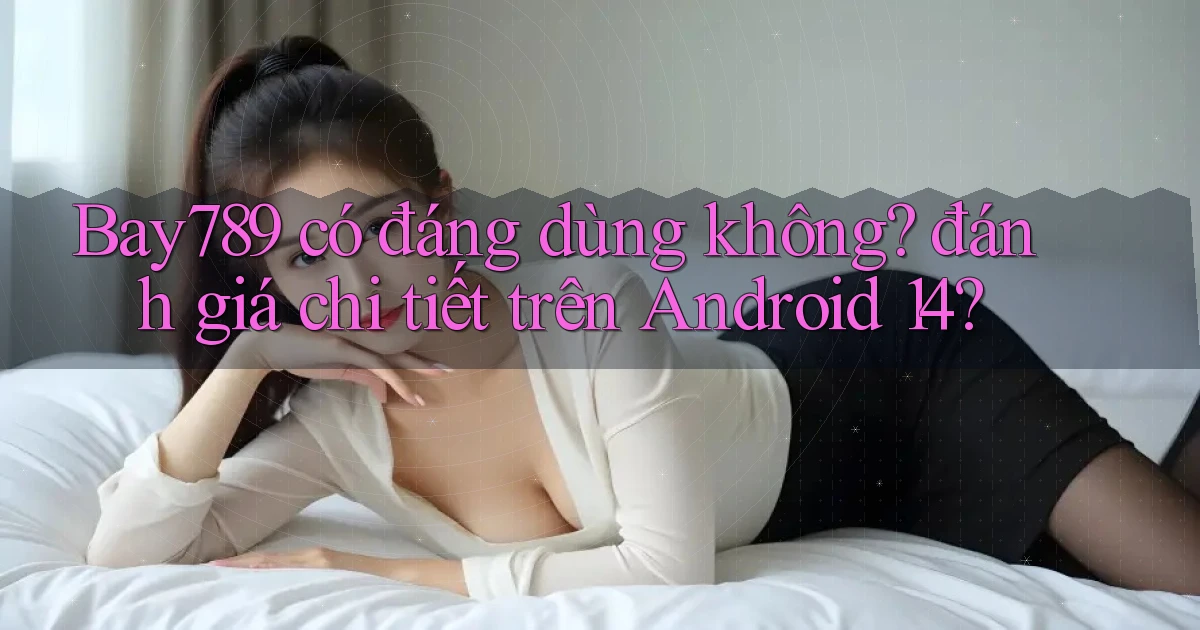 Bay789 có đáng dùng không đánh giá chi tiết trên Android 14