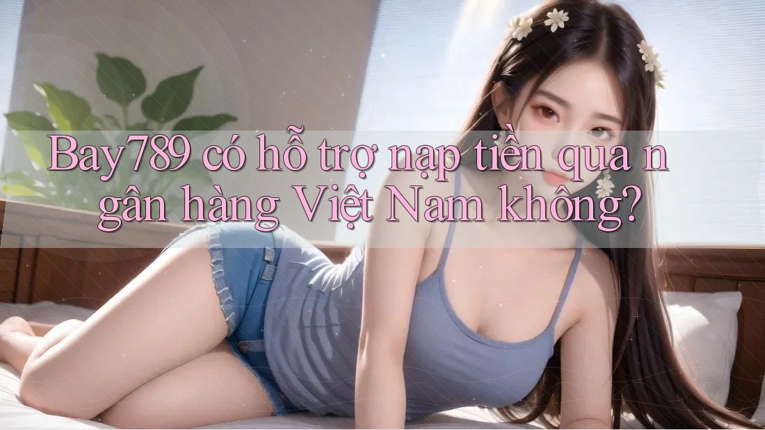 Bay789 có hỗ trợ nạp tiền qua ngân hàng Việt Nam không?