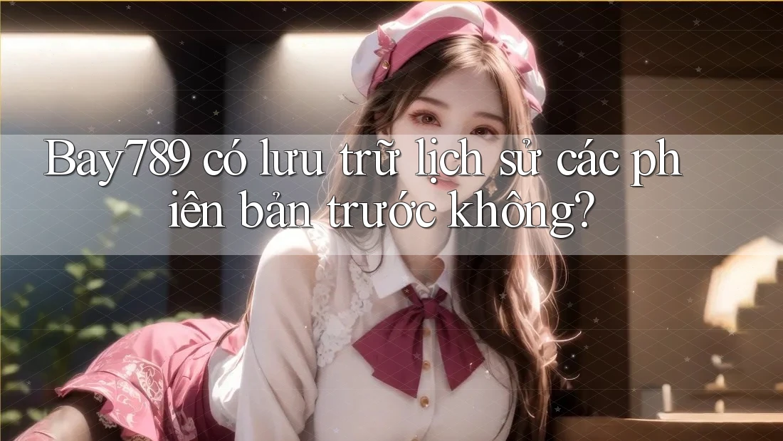 Bay789 có lưu trữ lịch sử các phiên bản trước không?
