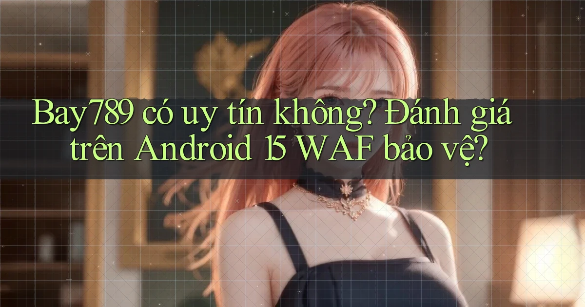 Bay789 có uy tín không đánh giá trên Android 15 WAF bảo vệ