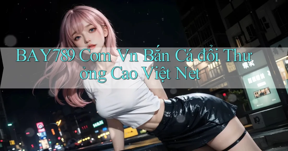 bay789 com vn bắn cá đổi thưởng cao việt net