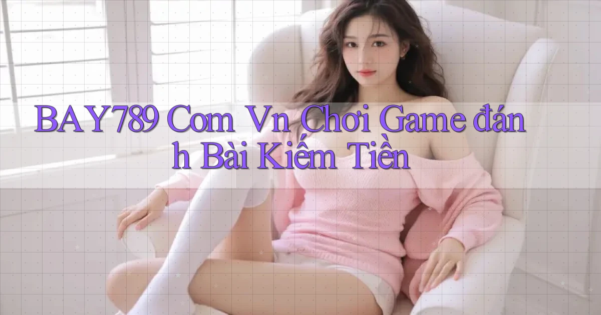 bay789 com vn chơi game đánh bài kiếm tiền
