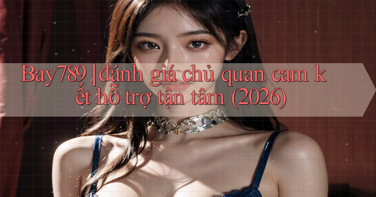 Bay789 đánh giá chủ quan cam kết hỗ trợ tận tâm (2026)