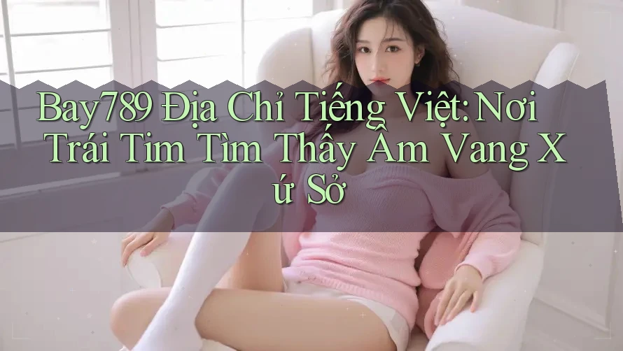Bay789 Địa Chỉ Tiếng Việt: Nơi Trái Tim Tìm Thấy Âm Vang Xứ Sở