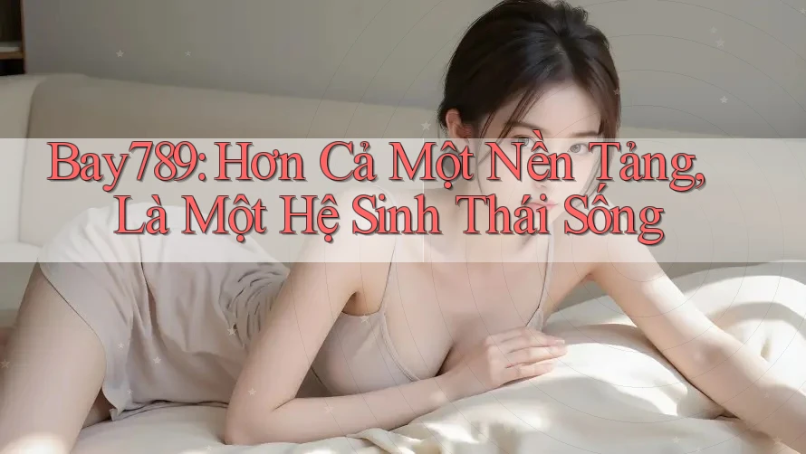 Bay789: Hơn Cả Một Nền Tảng, Là Một Hệ Sinh Thái Sống