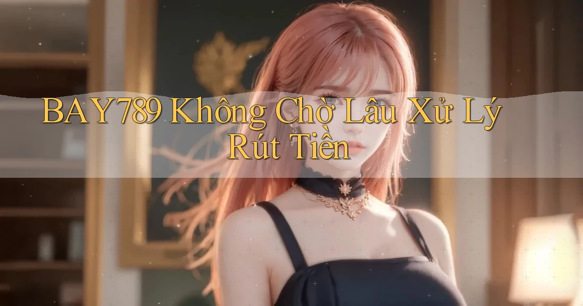 bay789 không chờ lâu xử lý rút tiền