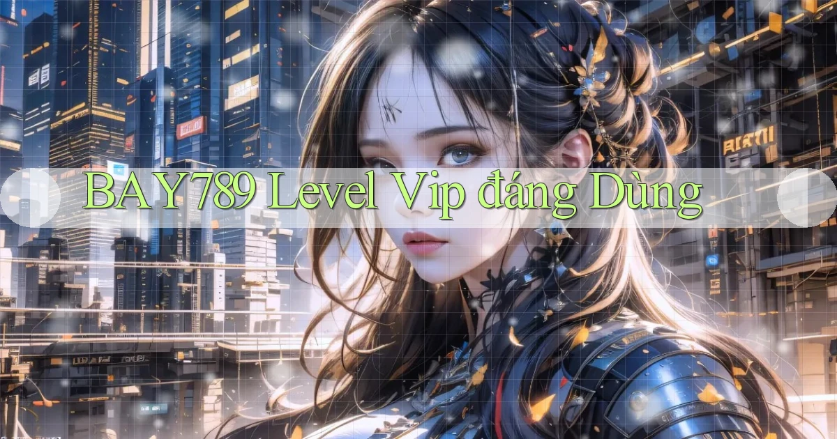 bay789 level vip đáng dùng