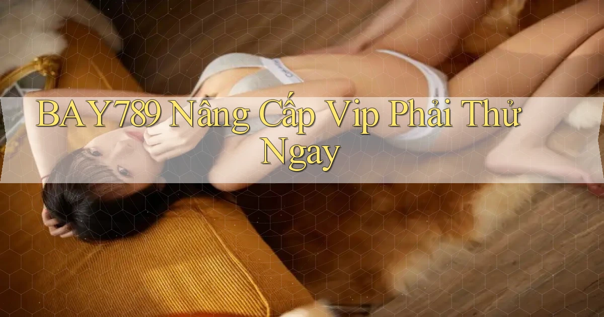 bay789 nâng cấp vip phải thử ngay