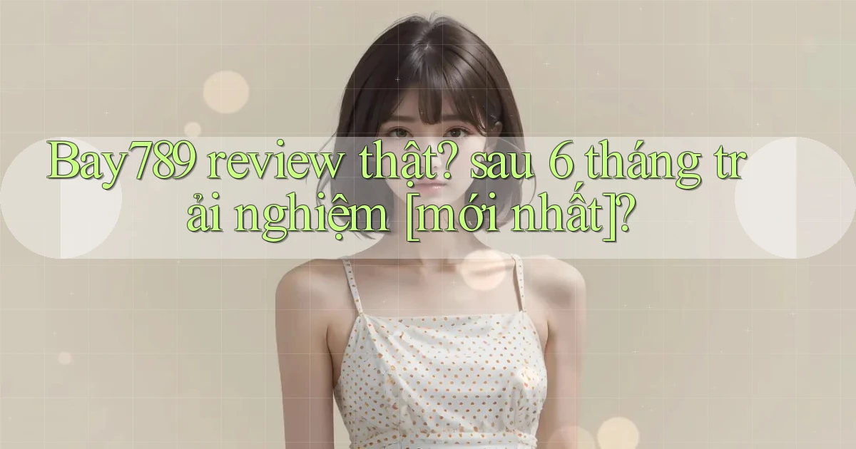 Bay789 review thật sau 6 tháng trải nghiệm [mới nhất]