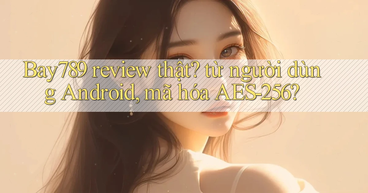 Bay789 review thật từ người dùng Android, mã hóa AES 256