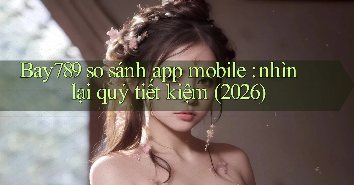 Bay789 so sánh app mobile nhìn lại quý tiết kiệm (2026)