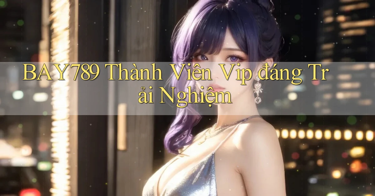 bay789 thành viên vip đáng trải nghiệm