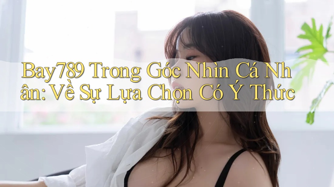 Bay789 Trong Góc Nhìn Cá Nhân: Về Sự Lựa Chọn Có Ý Thức