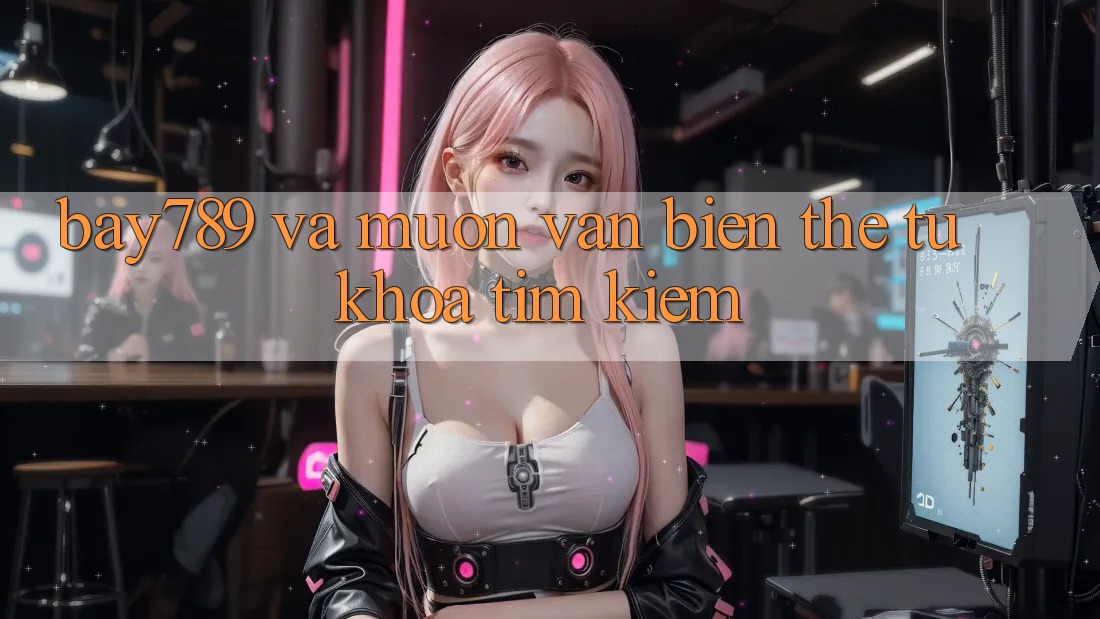 “Bay789” và Muôn Vàn Biến Thể Từ Khóa Tìm Kiếm