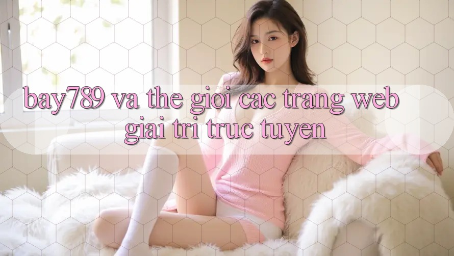 “Bay789” và Thế Giới Các Trang Web Giải Trí Trực Tuyến