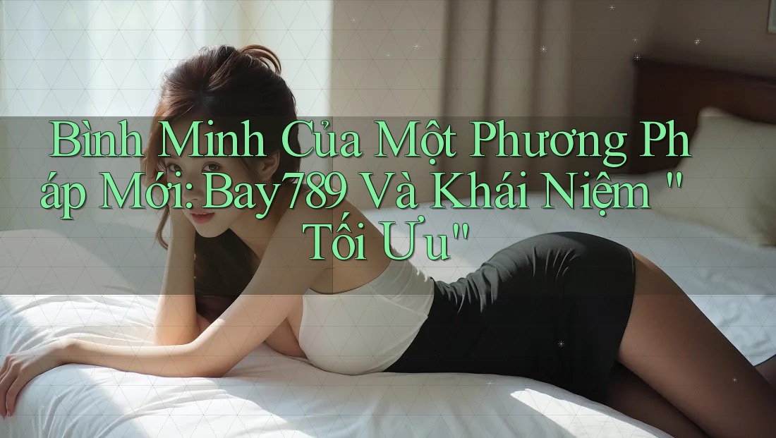 Bình Minh Của Một Phương Pháp Mới: Bay789 Và Khái Niệm “Tối Ưu”
