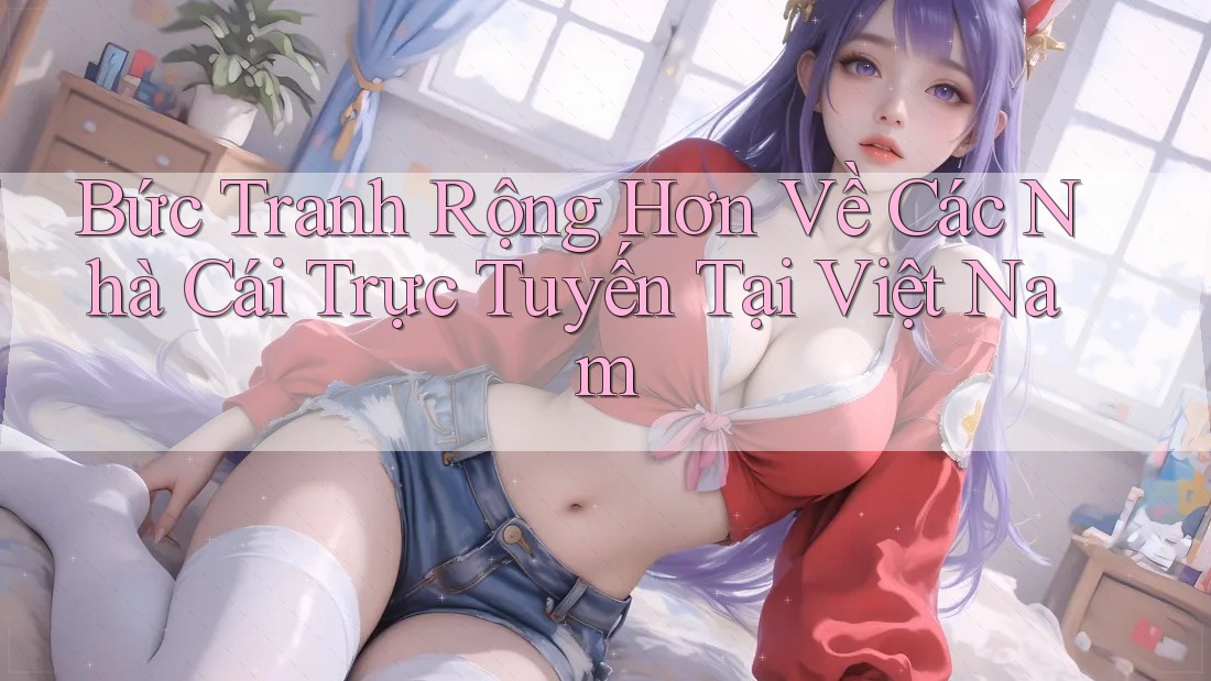 Bức Tranh Rộng Hơn Về Các Nhà Cái Trực Tuyến Tại Việt Nam