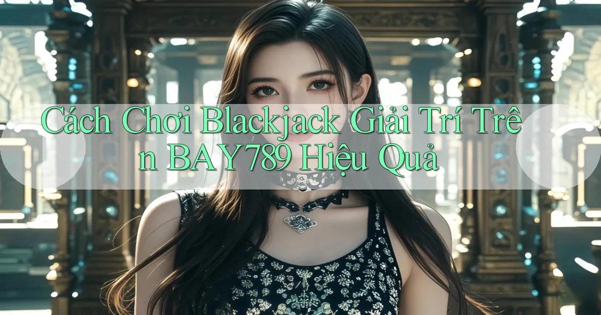 cách chơi blackjack giải trí trên bay789 hiệu quả