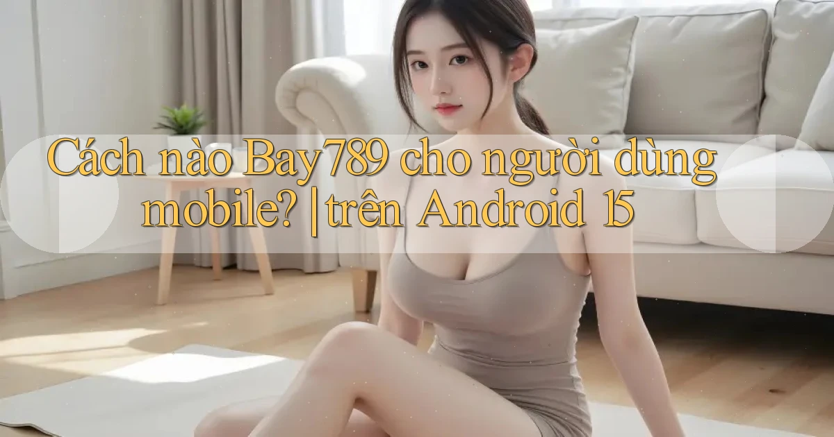 Cách nào Bay789 cho người dùng mobile trên Android 15