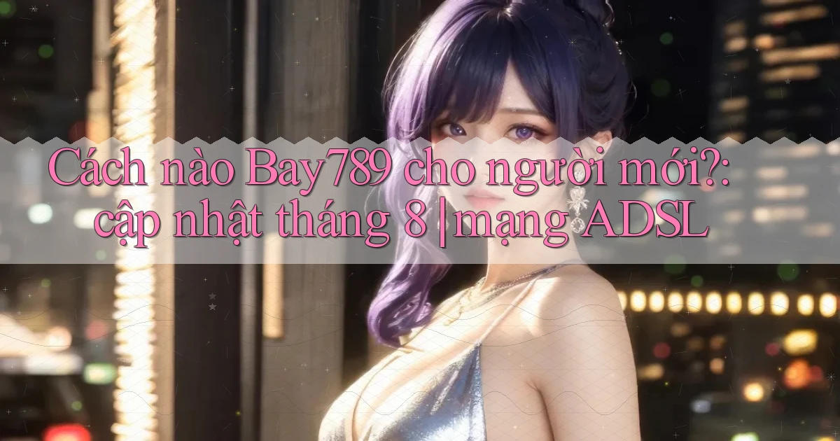 Cách nào Bay789 cho người mới cập nhật tháng 8 mạng ADSL