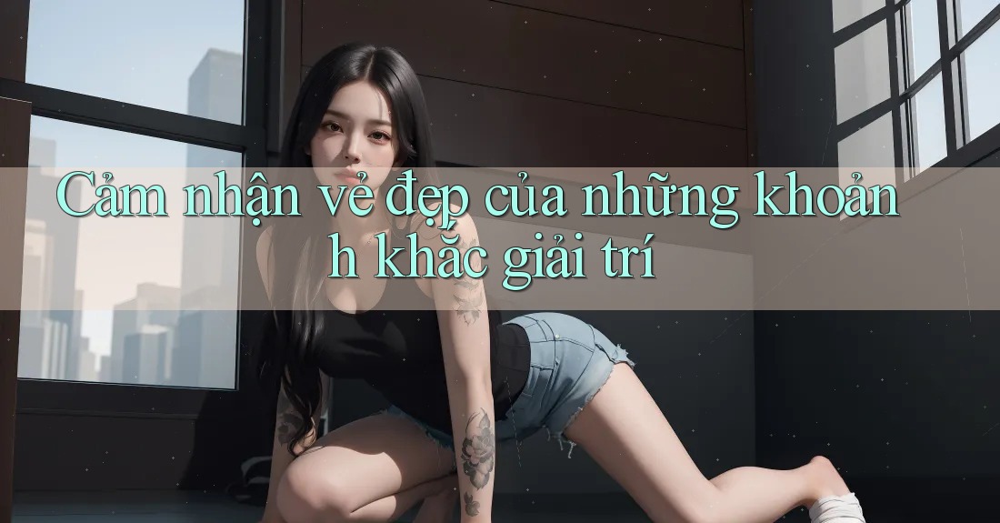 Cảm nhận vẻ đẹp của những khoảnh khắc giải trí