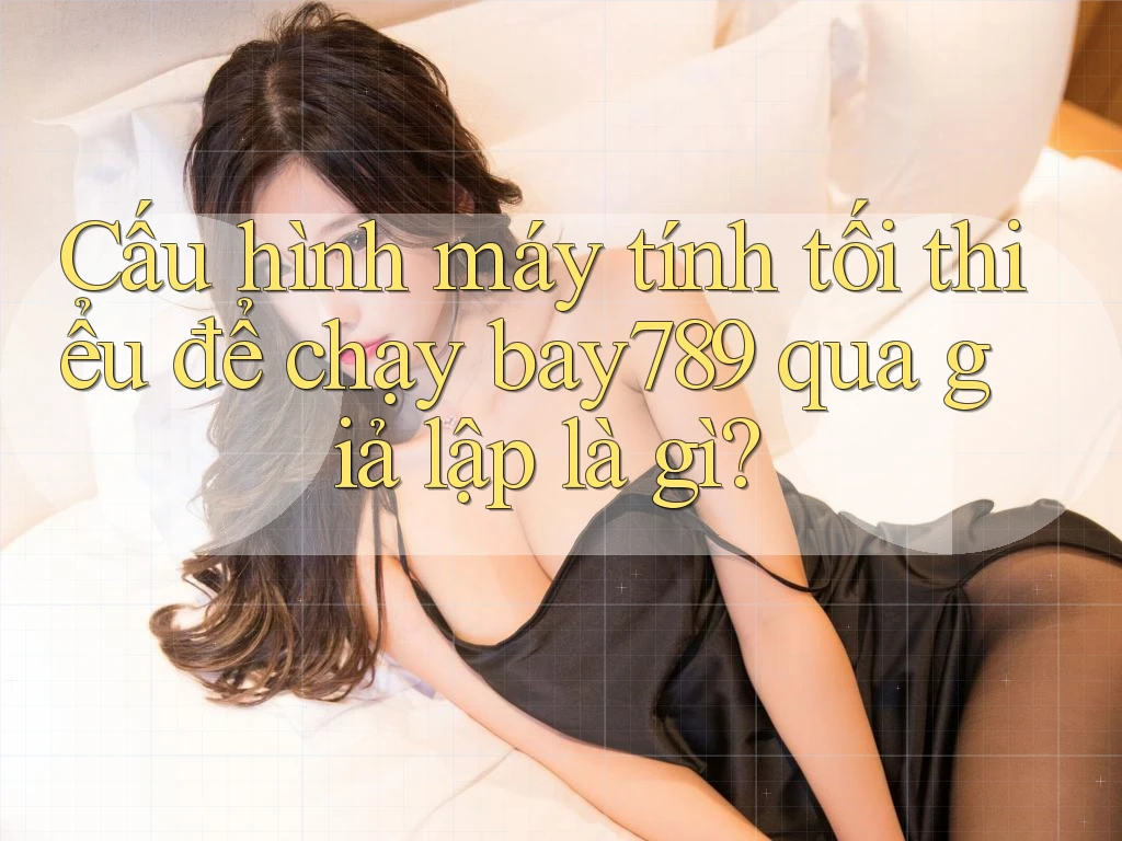 Cấu hình máy tính tối thiểu để chạy bay789 qua giả lập là gì?