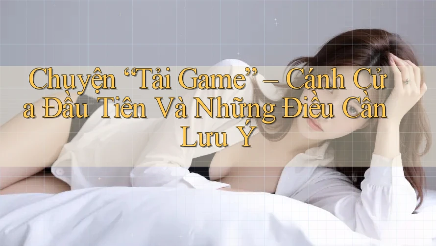 Chuyện “Tải Game” – Cánh Cửa Đầu Tiên Và Những Điều Cần Lưu Ý