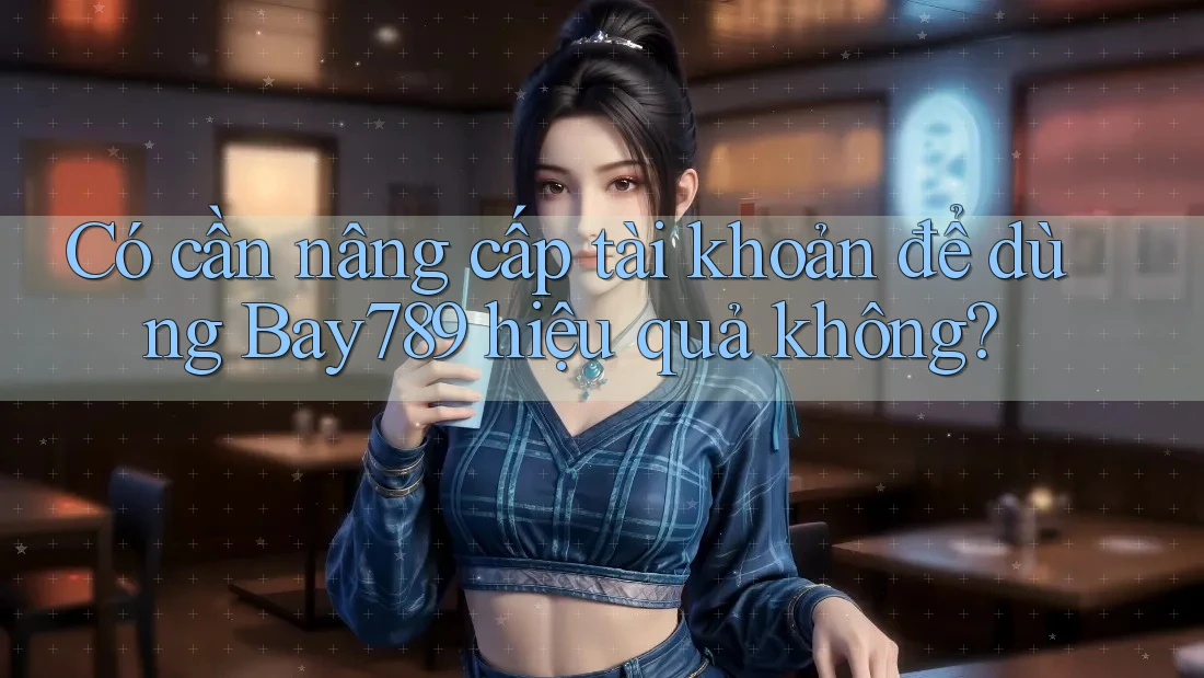 Có cần nâng cấp tài khoản để dùng Bay789 hiệu quả không?