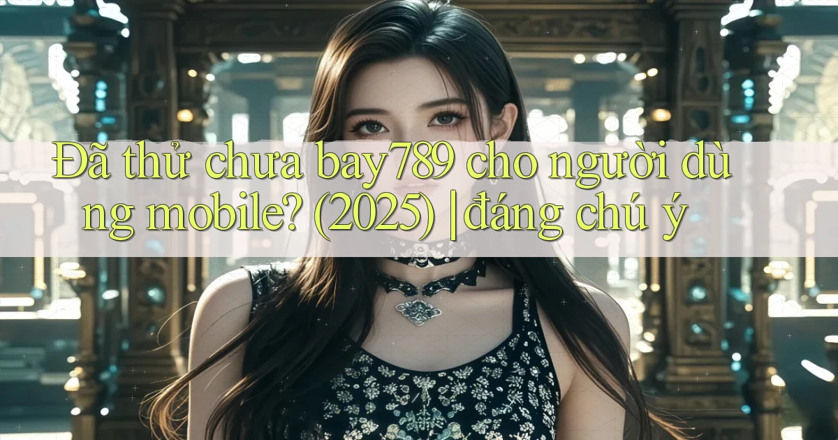 Đã thử chưa bay789 cho người dùng mobile (2025) đáng chú ý