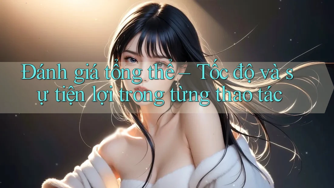 Đánh giá tổng thể – Tốc độ và sự tiện lợi trong từng thao tác Đánh giá tổng thể – Tốc độ và sự tiện lợi trong từng thao tác